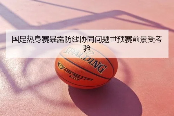 国足热身赛暴露防线协同问题世预赛前景受考验