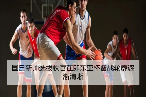 国足新帅选拔收官在即东亚杯备战轮廓逐渐清晰