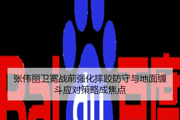 张伟丽卫冕战前强化摔跤防守与地面缠斗应对策略成焦点