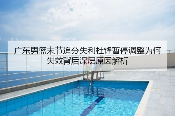 广东男篮末节追分失利杜锋暂停调整为何失效背后深层原因解析