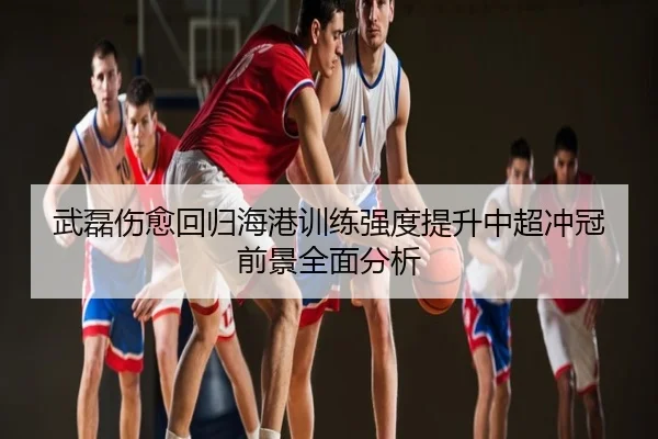武磊伤愈回归海港训练强度提升中超冲冠前景全面分析